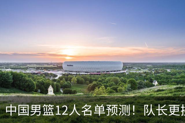 中国男篮12人名单预测！队长更换，杨瀚森王俊杰首发，赛程出炉
